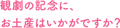 観劇の記念に、お土産はいかがですか？