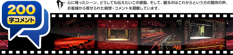 200字コメント:心に残ったシーン、どうしても伝えたいこの感動、そして、観るのはこれからという方の期待の声。お客様から寄せられた感想・コメントを掲載しています。